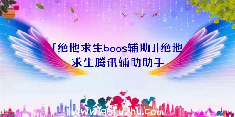 「绝地求生boos辅助」|绝地求生腾讯辅助助手